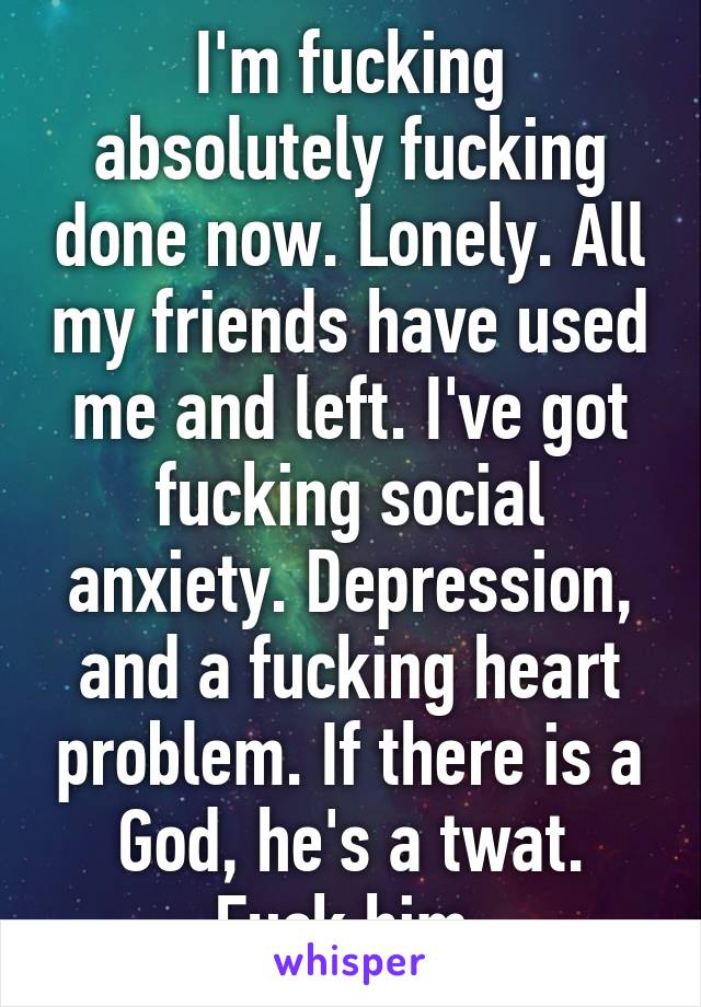 I'm fucking absolutely fucking done now. Lonely. All my friends have used me and left. I've got fucking social anxiety. Depression, and a fucking heart problem. If there is a God, he's a twat. Fuck him.