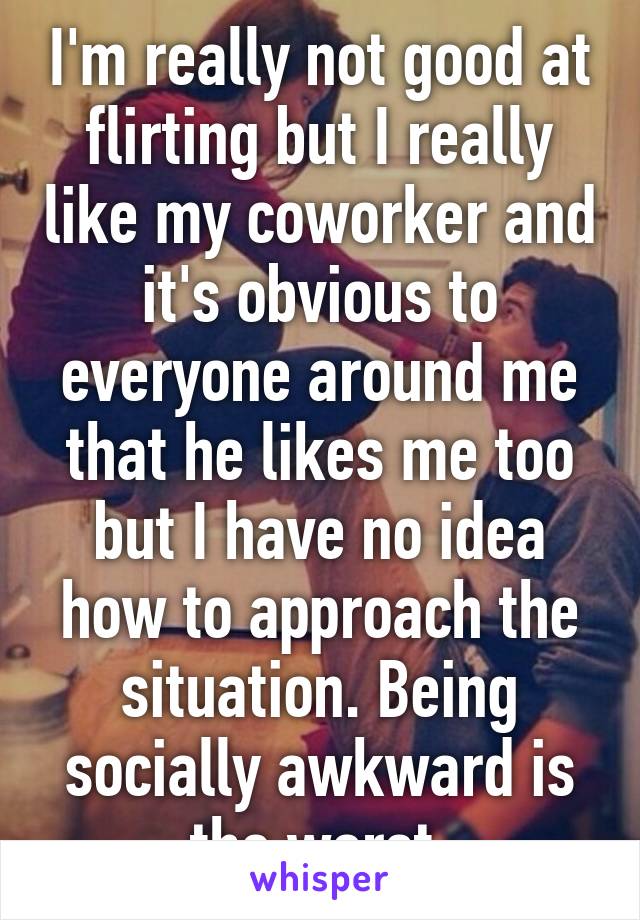 I'm really not good at flirting but I really like my coworker and it's obvious to everyone around me that he likes me too but I have no idea how to approach the situation. Being socially awkward is the worst.