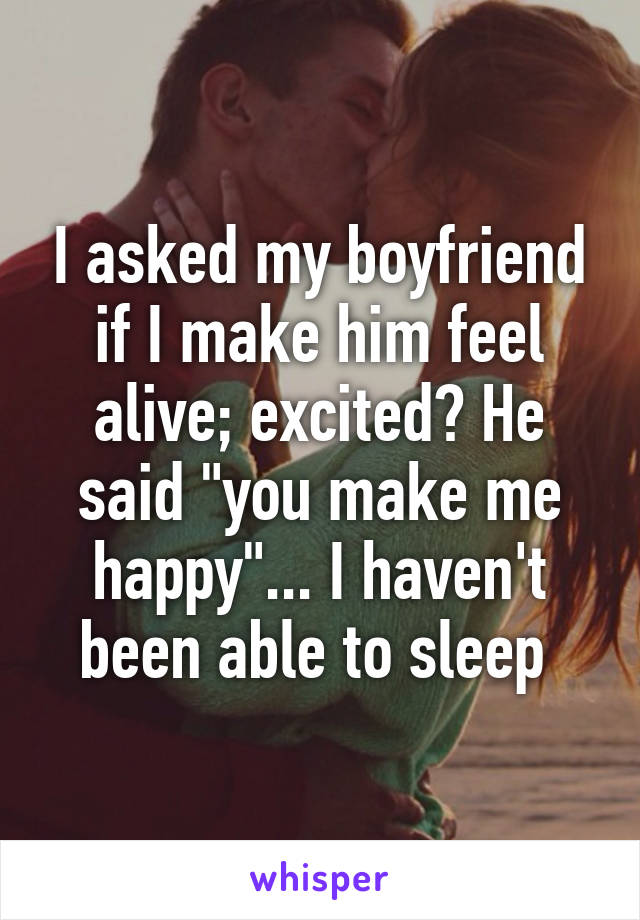 I asked my boyfriend if I make him feel alive; excited? He said "you make me happy"... I haven't been able to sleep 