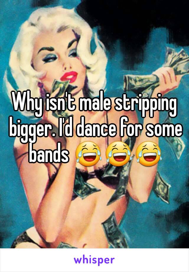 Why isn't male stripping bigger. I'd dance for some bands 😂😂😂