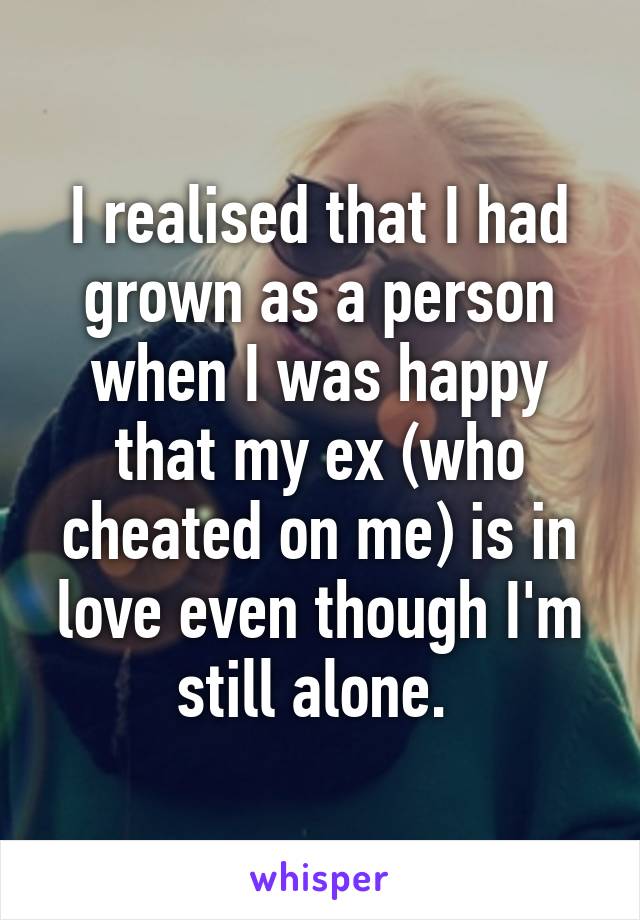 I realised that I had grown as a person when I was happy that my ex (who cheated on me) is in love even though I'm still alone. 