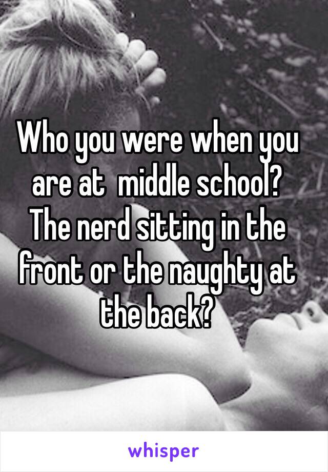 Who you were when you are at  middle school?
The nerd sitting in the front or the naughty at the back?