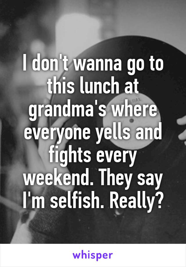 I don't wanna go to this lunch at grandma's where everyone yells and fights every weekend. They say I'm selfish. Really?