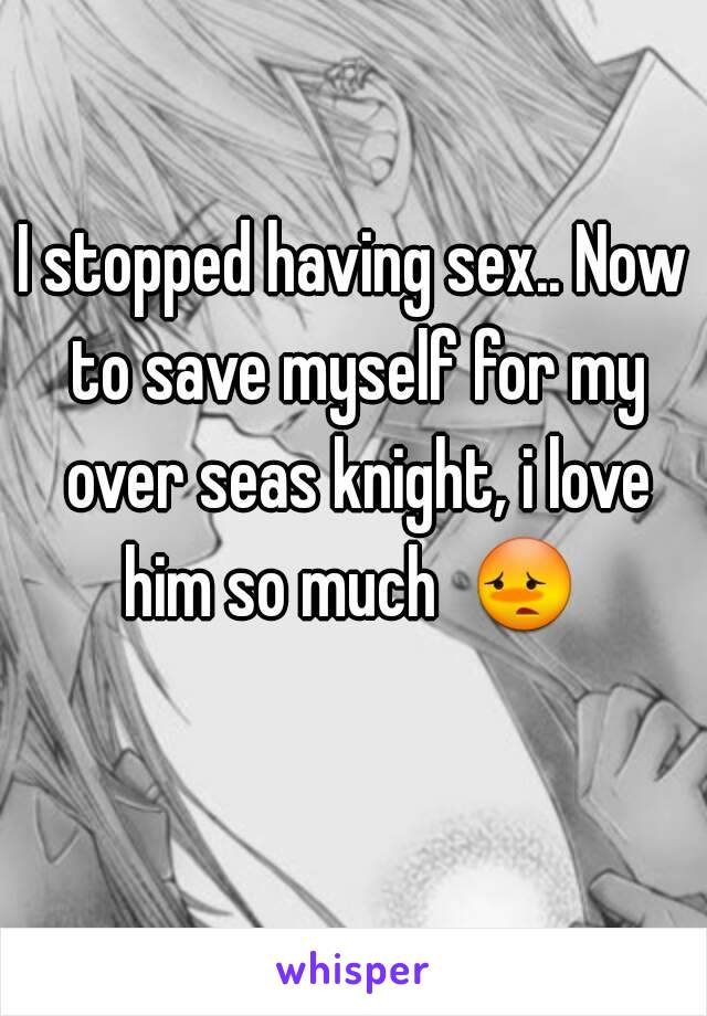 I stopped having sex.. Now to save myself for my over seas knight, i love him so much  😳  