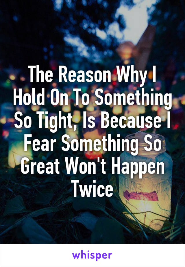 The Reason Why I Hold On To Something So Tight, Is Because I Fear Something So Great Won't Happen Twice