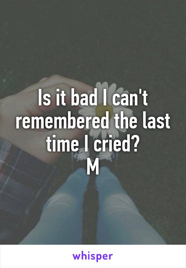 Is it bad I can't remembered the last time I cried?
M