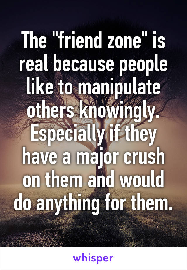 The "friend zone" is real because people like to manipulate others knowingly. Especially if they have a major crush on them and would do anything for them. 