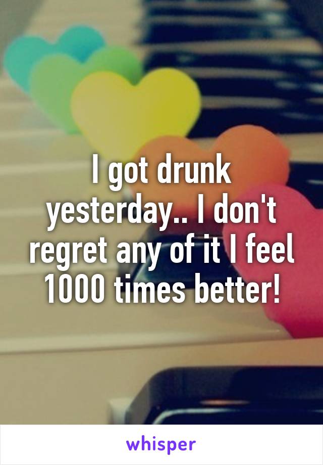 I got drunk yesterday.. I don't regret any of it I feel 1000 times better!