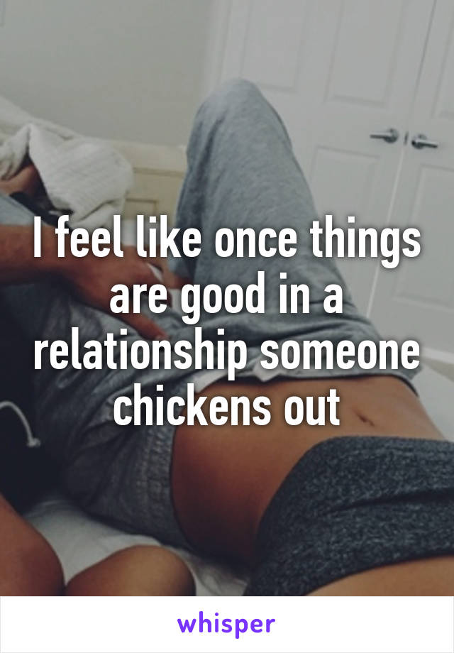 I feel like once things are good in a relationship someone chickens out