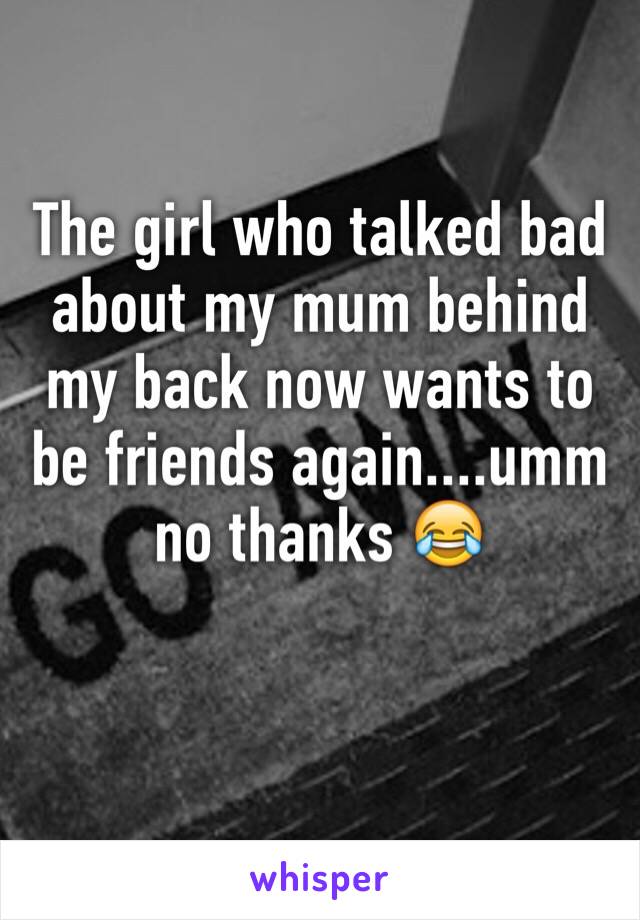 The girl who talked bad about my mum behind my back now wants to be friends again....umm no thanks 😂