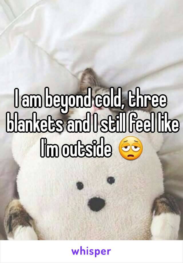 I am beyond cold, three blankets and I still feel like I'm outside 😩