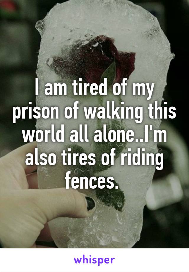 I am tired of my prison of walking this world all alone..I'm also tires of riding fences. 