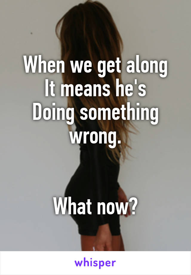 When we get along
It means he's
Doing something wrong.


What now?