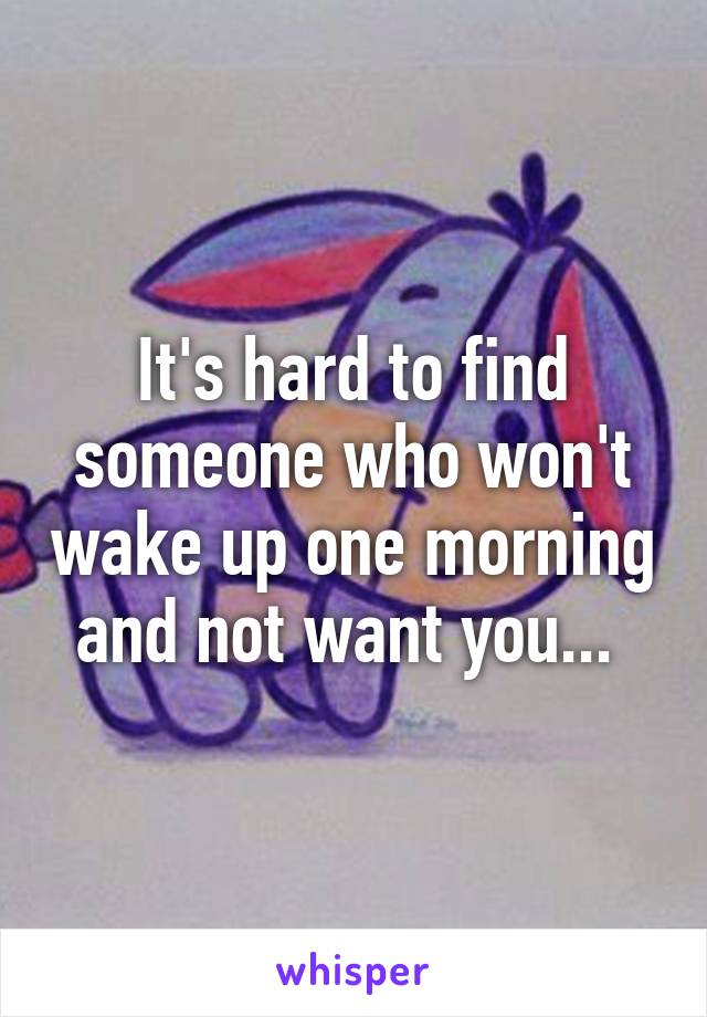 It's hard to find someone who won't wake up one morning and not want you... 