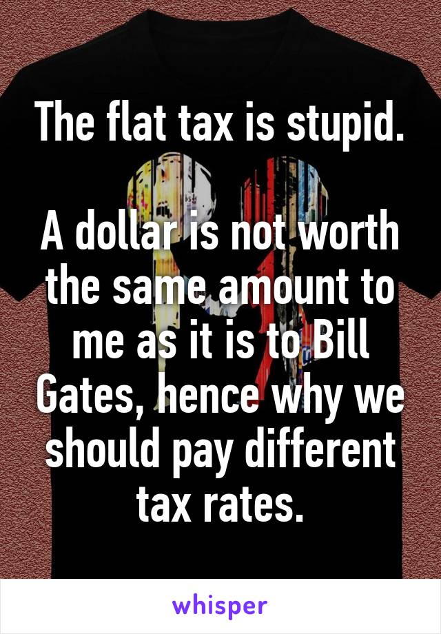 The flat tax is stupid.

A dollar is not worth the same amount to me as it is to Bill Gates, hence why we should pay different tax rates.