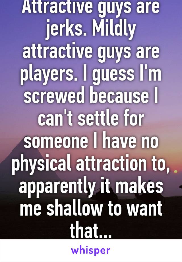 Attractive guys are jerks. Mildly attractive guys are players. I guess I'm screwed because I can't settle for someone I have no physical attraction to, apparently it makes me shallow to want that...
