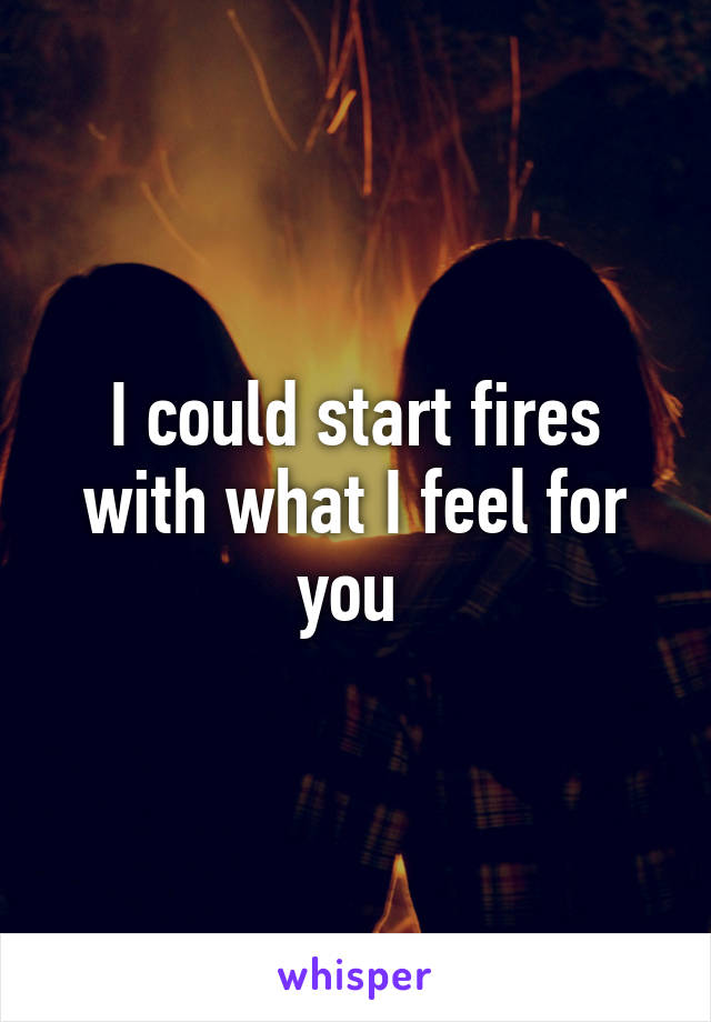 I could start fires with what I feel for you 