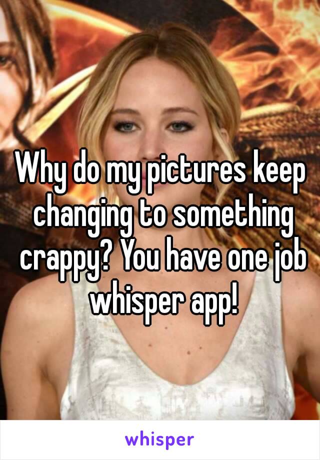 Why do my pictures keep changing to something crappy? You have one job whisper app!