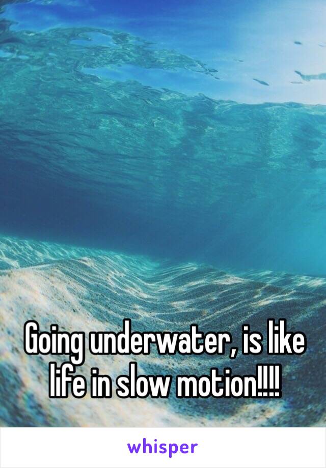 Going underwater, is like life in slow motion!!!!