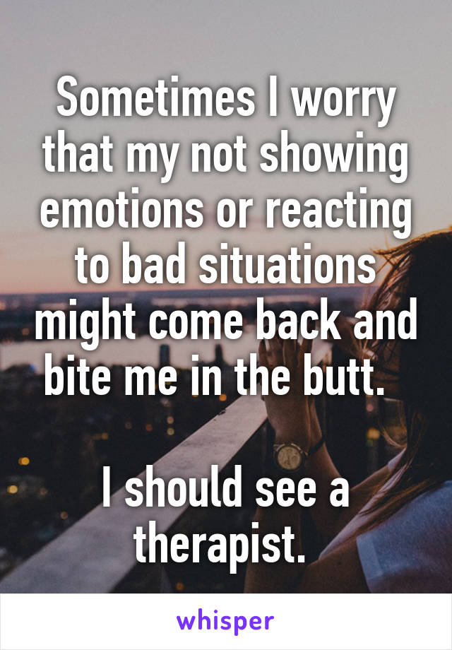 Sometimes I worry that my not showing emotions or reacting to bad situations might come back and bite me in the butt.  

I should see a therapist. 