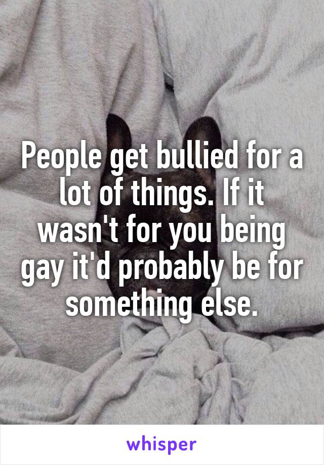 People get bullied for a lot of things. If it wasn't for you being gay it'd probably be for something else.