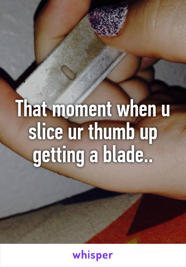 That moment when u slice ur thumb up getting a blade..