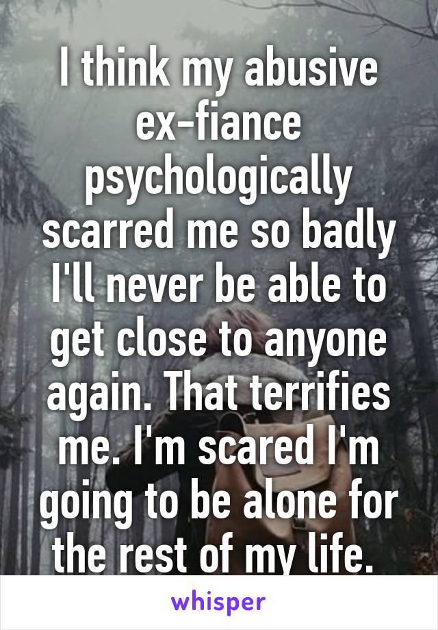 I think my abusive ex-fiance psychologically scarred me so badly I'll never be able to get close to anyone again. That terrifies me. I'm scared I'm going to be alone for the rest of my life. 