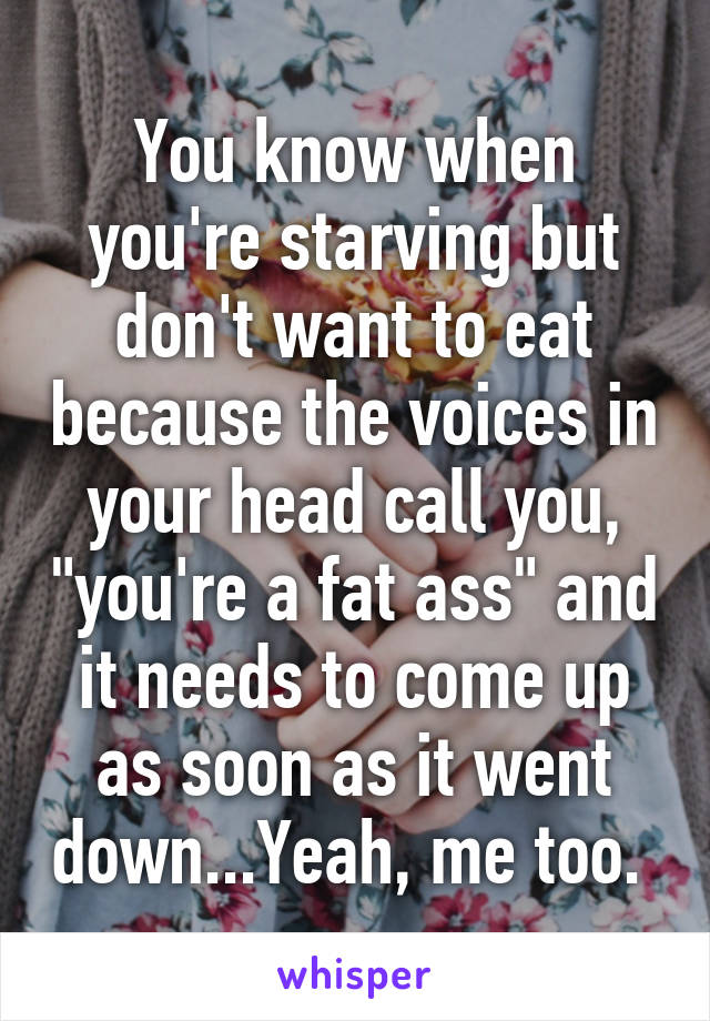 You know when you're starving but don't want to eat because the voices in your head call you, "you're a fat ass" and it needs to come up as soon as it went down...Yeah, me too. 