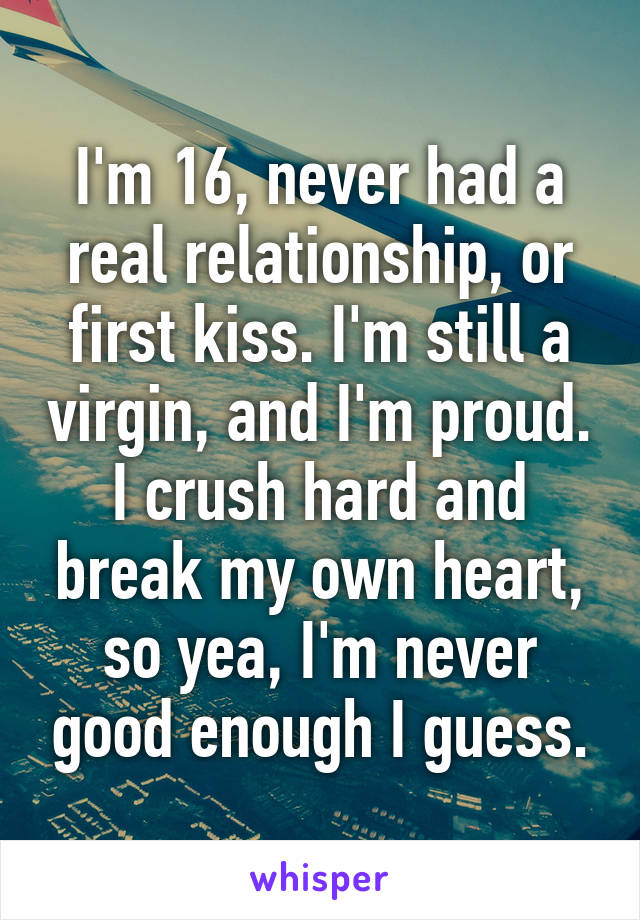 I'm 16, never had a real relationship, or first kiss. I'm still a virgin, and I'm proud. I crush hard and break my own heart, so yea, I'm never good enough I guess.