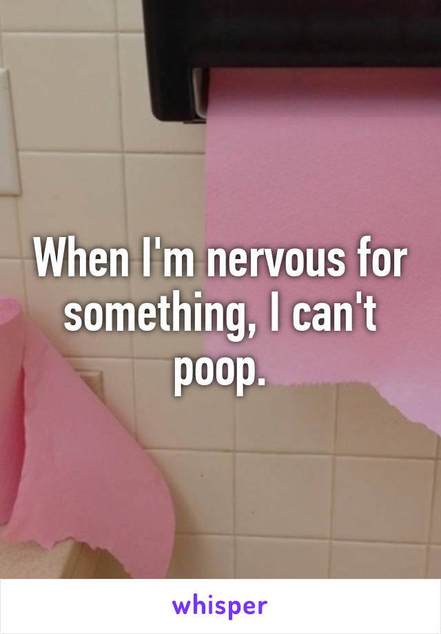 When I'm nervous for something, I can't poop.