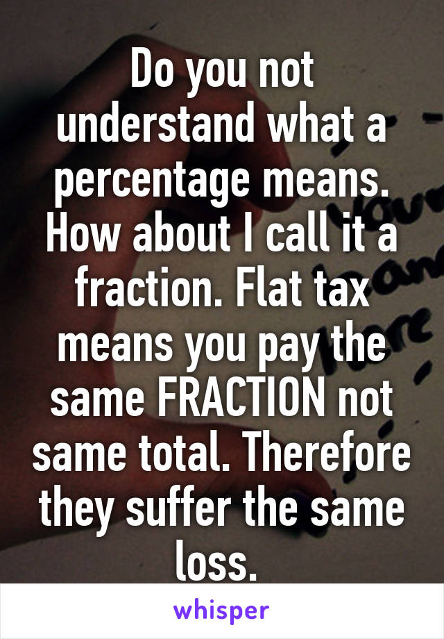 Do you not understand what a percentage means. How about I call it a fraction. Flat tax means you pay the same FRACTION not same total. Therefore they suffer the same loss. 