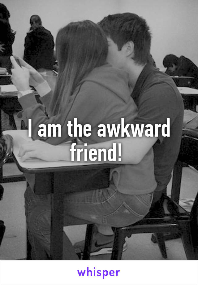 I am the awkward friend! 