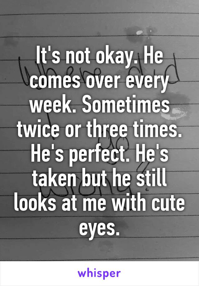 It's not okay. He comes over every week. Sometimes twice or three times. He's perfect. He's taken but he still looks at me with cute eyes.