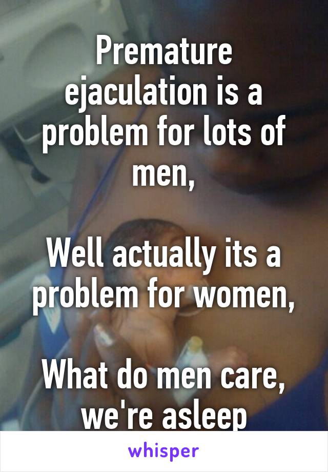 Premature ejaculation is a problem for lots of men,

Well actually its a problem for women,

What do men care, we're asleep