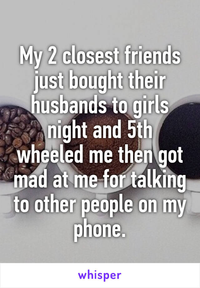 My 2 closest friends just bought their husbands to girls night and 5th wheeled me then got mad at me for talking to other people on my phone.