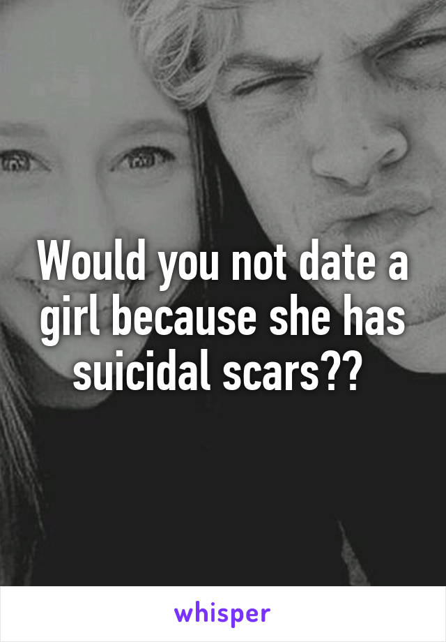 Would you not date a girl because she has suicidal scars?? 