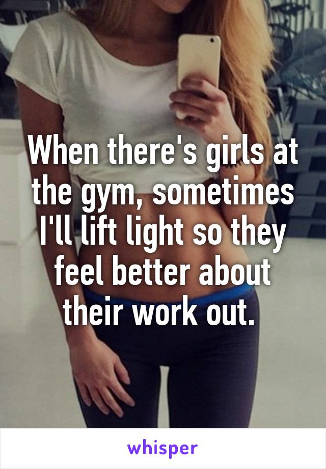 When there's girls at the gym, sometimes I'll lift light so they feel better about their work out. 