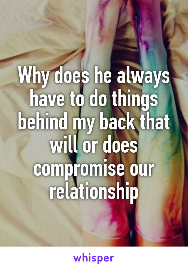 Why does he always have to do things behind my back that will or does compromise our relationship