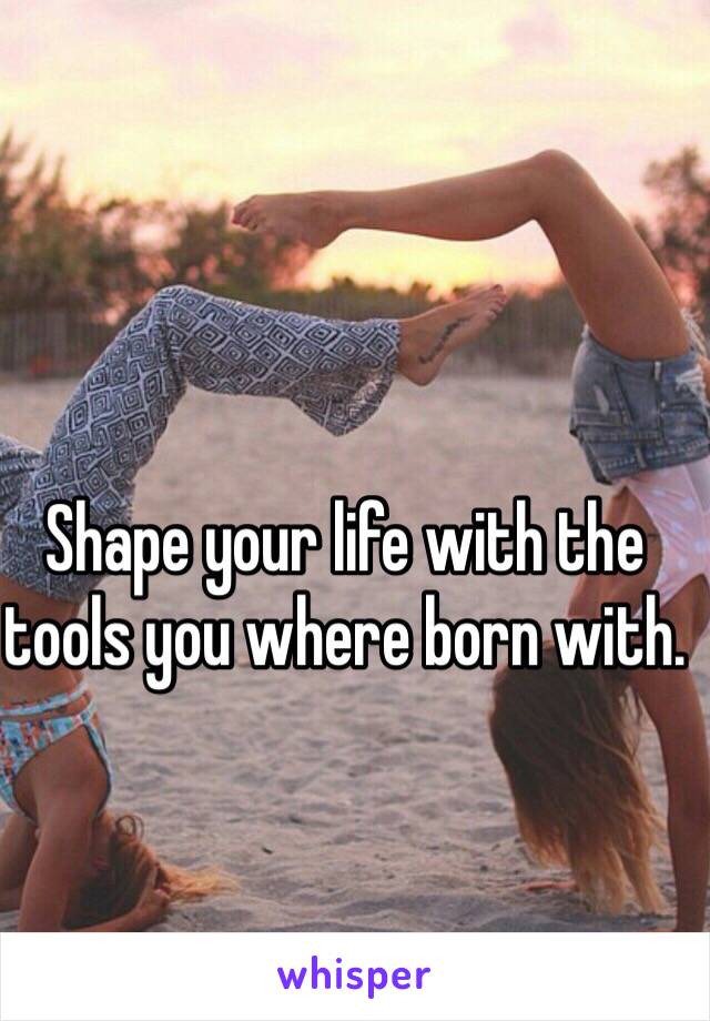 Shape your life with the tools you where born with. 