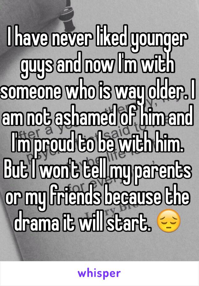 I have never liked younger guys and now I'm with someone who is way older. I am not ashamed of him and I'm proud to be with him. But I won't tell my parents or my friends because the drama it will start. 😔