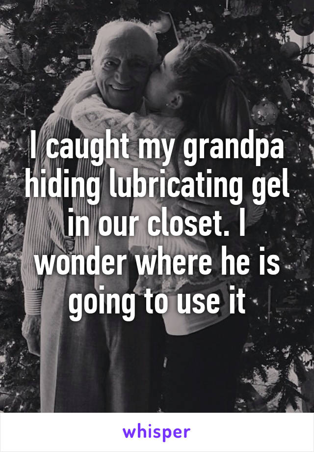 I caught my grandpa hiding lubricating gel in our closet. I wonder where he is going to use it