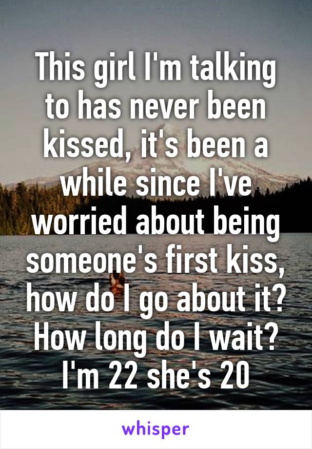 This girl I'm talking to has never been kissed, it's been a while since I've worried about being someone's first kiss, how do I go about it? How long do I wait? I'm 22 she's 20