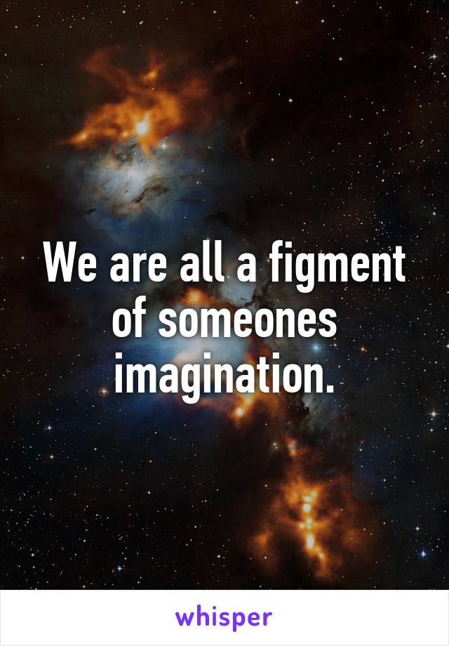 We are all a figment of someones imagination.