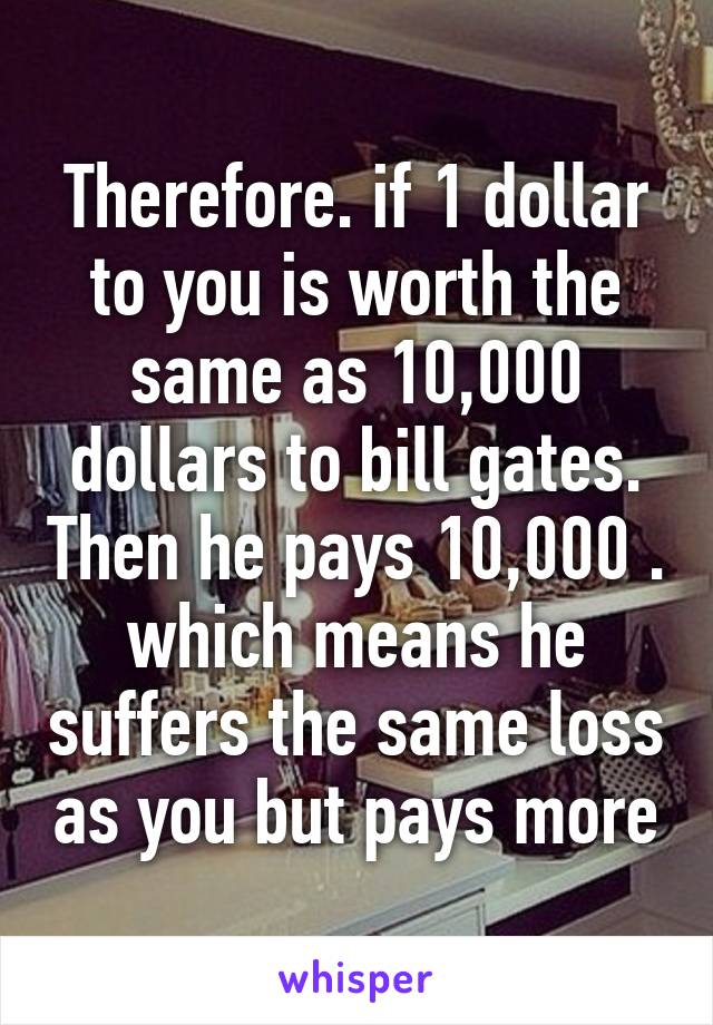 Therefore. if 1 dollar to you is worth the same as 10,000 dollars to bill gates. Then he pays 10,000 . which means he suffers the same loss as you but pays more