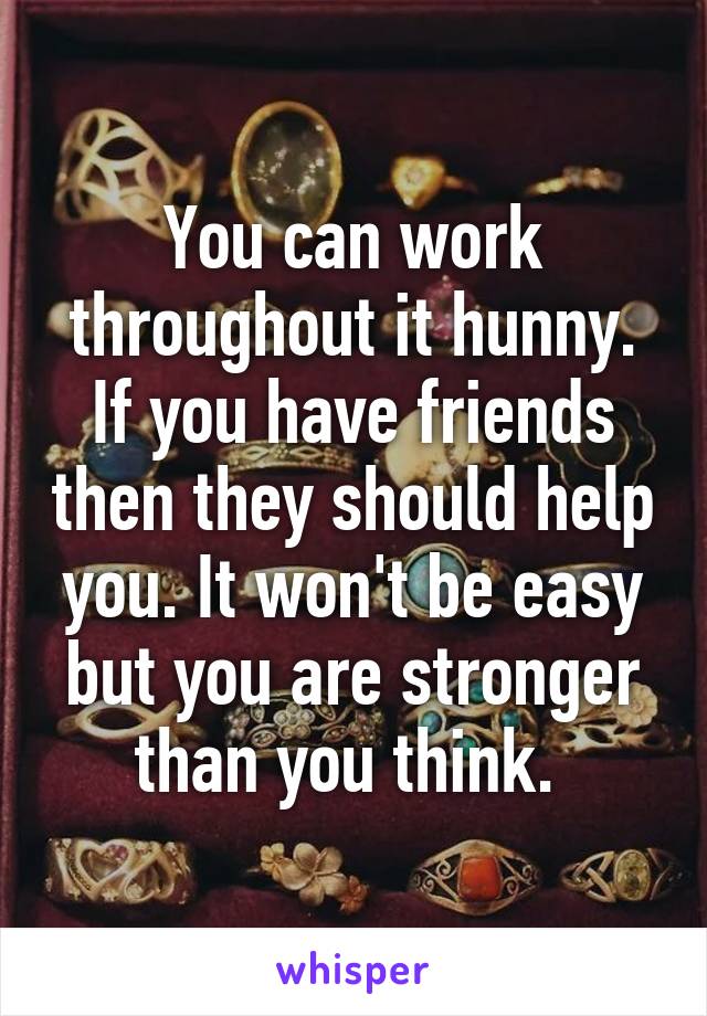 You can work throughout it hunny. If you have friends then they should help you. It won't be easy but you are stronger than you think. 