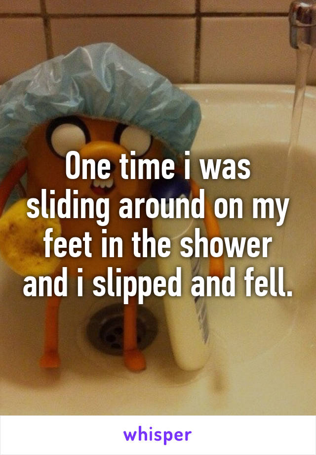 One time i was sliding around on my feet in the shower and i slipped and fell.