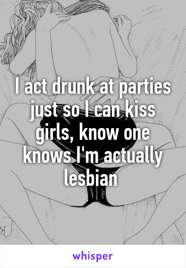 I act drunk at parties just so I can kiss girls, know one knows I'm actually lesbian 