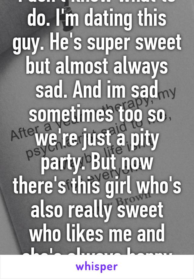 I don't know what to do. I'm dating this guy. He's super sweet but almost always sad. And im sad sometimes too so we're just a pity party. But now there's this girl who's also really sweet who likes me and she's always happy and cute.. Help