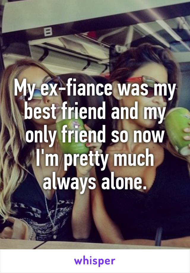 My ex-fiance was my best friend and my only friend so now I'm pretty much always alone.