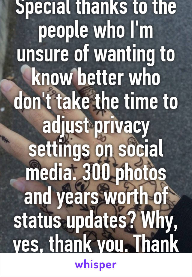 Special thanks to the people who I'm unsure of wanting to know better who don't take the time to adjust privacy settings on social media. 300 photos and years worth of status updates? Why, yes, thank you. Thank you very much. 